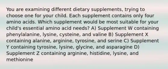 You are examining different dietary supplements, trying to choose one for your child. Each supplement contains only four amino acids. Which supplement would be most suitable for your child's essential amino acid needs? A) Supplement W containing phenylalanine, lysine, cysteine, and valine B) Supplement X containing alanine, arginine, tyrosine, and serine C) Supplement Y containing tyrosine, lysine, glycine, and asparagine D) Supplement Z containing arginine, histidine, lysine, and methionine