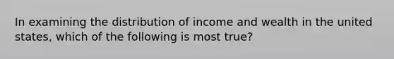 In examining the distribution of income and wealth in the united states, which of the following is most true?