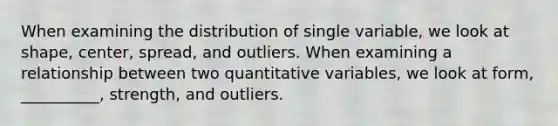 When examining the distribution of single variable, we look at shape, center, spread, and outliers. When examining a relationship between two quantitative variables, we look at form, __________, strength, and outliers.