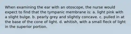 When examining the ear with an otoscope, the nurse would expect to find that the tympanic membrane is: a. light pink with a slight bulge. b. pearly grey and slightly concave. c. pulled in at the base of the cone of light. d. whitish, with a small fleck of light in the superior portion.