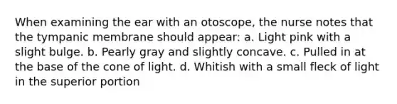 When examining the ear with an otoscope, the nurse notes that the tympanic membrane should appear: a. Light pink with a slight bulge. b. Pearly gray and slightly concave. c. Pulled in at the base of the cone of light. d. Whitish with a small fleck of light in the superior portion