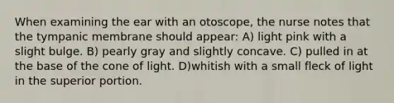 When examining the ear with an otoscope, the nurse notes that the tympanic membrane should appear: A) light pink with a slight bulge. B) pearly gray and slightly concave. C) pulled in at the base of the cone of light. D)whitish with a small fleck of light in the superior portion.