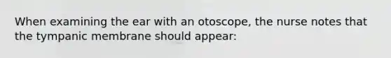 When examining the ear with an otoscope, the nurse notes that the tympanic membrane should appear: