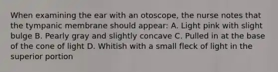 When examining the ear with an otoscope, the nurse notes that the tympanic membrane should appear: A. Light pink with slight bulge B. Pearly gray and slightly concave C. Pulled in at the base of the cone of light D. Whitish with a small fleck of light in the superior portion