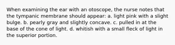 When examining the ear with an otoscope, the nurse notes that the tympanic membrane should appear: a. light pink with a slight bulge. b. pearly gray and slightly concave. c. pulled in at the base of the cone of light. d. whitish with a small fleck of light in the superior portion.