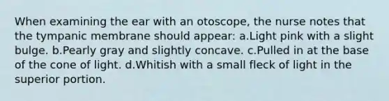 When examining the ear with an otoscope, the nurse notes that the tympanic membrane should appear: a.Light pink with a slight bulge. b.Pearly gray and slightly concave. c.Pulled in at the base of the cone of light. d.Whitish with a small fleck of light in the superior portion.