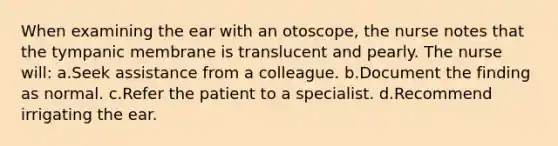 When examining the ear with an otoscope, the nurse notes that the tympanic membrane is translucent and pearly. The nurse will: a.Seek assistance from a colleague. b.Document the finding as normal. c.Refer the patient to a specialist. d.Recommend irrigating the ear.