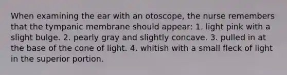 When examining the ear with an otoscope, the nurse remembers that the tympanic membrane should appear: 1. light pink with a slight bulge. 2. pearly gray and slightly concave. 3. pulled in at the base of the cone of light. 4. whitish with a small fleck of light in the superior portion.