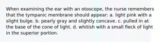 When examining the ear with an otoscope, the nurse remembers that the tympanic membrane should appear: a. light pink with a slight bulge. b. pearly gray and slightly concave. c. pulled in at the base of the cone of light. d. whitish with a small fleck of light in the superior portion.