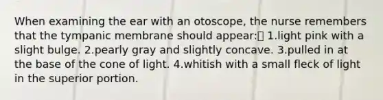 When examining the ear with an otoscope, the nurse remembers that the tympanic membrane should appear: 1.light pink with a slight bulge. 2.pearly gray and slightly concave. 3.pulled in at the base of the cone of light. 4.whitish with a small fleck of light in the superior portion.