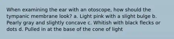 When examining the ear with an otoscope, how should the tympanic membrane look? a. Light pink with a slight bulge b. Pearly gray and slightly concave c. Whitish with black flecks or dots d. Pulled in at the base of the cone of light