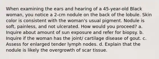 When examining the ears and hearing of a 45-year-old Black woman, you notice a 2-cm nodule on the back of the lobule. Skin color is consistent with the woman's usual pigment. Nodule is soft, painless, and not ulcerated. How would you proceed? a. Inquire about amount of sun exposure and refer for biopsy. b. Inquire if the woman has the joint/ cartilage disease of gout. c. Assess for enlarged tender lymph nodes. d. Explain that the nodule is likely the overgrowth of scar tissue.