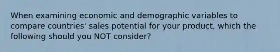 When examining economic and demographic variables to compare countries' sales potential for your product, which the following should you NOT consider?