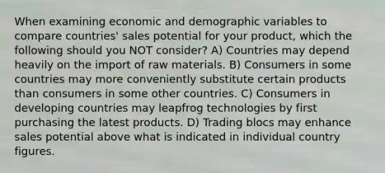 When examining economic and demographic variables to compare countries' sales potential for your product, which the following should you NOT consider? A) Countries may depend heavily on the import of raw materials. B) Consumers in some countries may more conveniently substitute certain products than consumers in some other countries. C) Consumers in developing countries may leapfrog technologies by first purchasing the latest products. D) Trading blocs may enhance sales potential above what is indicated in individual country figures.