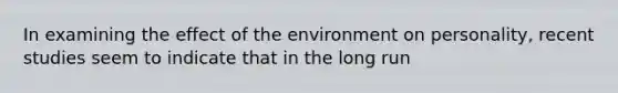 In examining the effect of the environment on personality, recent studies seem to indicate that in the long run