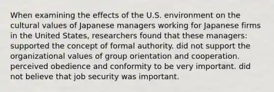 When examining the effects of the U.S. environment on the cultural values of Japanese managers working for Japanese firms in the United States, researchers found that these managers: supported the concept of formal authority. did not support the organizational values of group orientation and cooperation. perceived obedience and conformity to be very important. did not believe that job security was important.