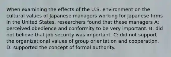 When examining the effects of the U.S. environment on the cultural values of Japanese managers working for Japanese firms in the United States, researchers found that these managers A: perceived obedience and conformity to be very important. B: did not believe that job security was important. C: did not support the organizational values of group orientation and cooperation. D: supported the concept of formal authority.