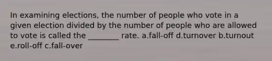 In examining elections, the number of people who vote in a given election divided by the number of people who are allowed to vote is called the ________ rate. a.fall-off d.turnover b.turnout e.roll-off c.fall-over