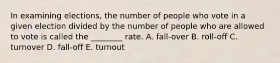 In examining elections, the number of people who vote in a given election divided by the number of people who are allowed to vote is called the ________ rate. A. fall-over B. roll-off C. turnover D. fall-off E. turnout