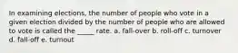 In examining elections, the number of people who vote in a given election divided by the number of people who are allowed to vote is called the _____ rate. a. fall-over b. roll-off c. turnover d. fall-off e. turnout