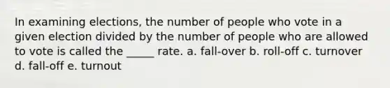 In examining elections, the number of people who vote in a given election divided by the number of people who are allowed to vote is called the _____ rate. a. fall-over b. roll-off c. turnover d. fall-off e. turnout