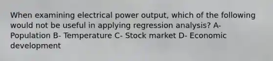 When examining electrical power output, which of the following would not be useful in applying regression analysis? A- Population B- Temperature C- Stock market D- Economic development