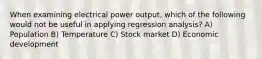 When examining electrical power output, which of the following would not be useful in applying regression analysis? A) Population B) Temperature C) Stock market D) Economic development