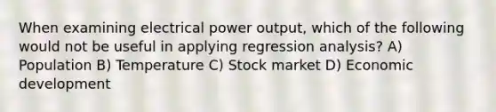 When examining electrical power output, which of the following would not be useful in applying regression analysis? A) Population B) Temperature C) Stock market D) Economic development