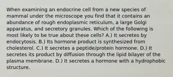 When examining an endocrine cell from a new species of mammal under the microscope you find that it contains an abundance of rough endoplasmic reticulum, a large Golgi apparatus, and secretory granules. Which of the following is most likely to be true about these cells? A.) It secretes by endocytosis. B.) Its hormone product is synthesized from cholesterol. C.) It secretes a peptide/protein hormone. D.) It secretes its product by diffusion through the lipid bilayer of the plasma membrane. D.) It secretes a hormone with a hydrophobic structure.