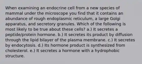 When examining an endocrine cell from a new species of mammal under the microscope you find that it contains an abundance of rough endoplasmic reticulum, a large Golgi apparatus, and secretory granules. Which of the following is most likely to be true about these cells? a.) It secretes a peptide/protein hormone. b.) It secretes its product by diffusion through the lipid bilayer of the plasma membrane. c.) It secretes by endocytosis. d.) Its hormone product is synthesized from cholesterol. e.) It secretes a hormone with a hydrophobic structure.