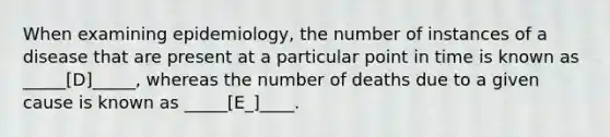 When examining epidemiology, the number of instances of a disease that are present at a particular point in time is known as _____[D]_____, whereas the number of deaths due to a given cause is known as _____[E_]____.