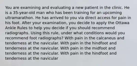 You are examining and evaluating a new patient in the clinic. He is a 35-year-old man who has been training for an upcoming ultramarathon. He has arrived to you via direct access for pain in his foot. After your examination, you decide to apply the Ottawa Ankle Rules to help you decide if you should recommend radiographs. Using this rule, under what conditions would you recommend foot radiographs? With pain in the calcaneus and tenderness at the navicular. With pain in the hindfoot and tenderness at the navicular. With pain in the midfoot and tenderness at the navicular. With pain in the hindfoot and tenderness at the navicular