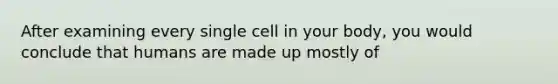 After examining every single cell in your body, you would conclude that humans are made up mostly of