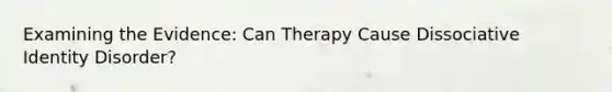 Examining the Evidence: Can Therapy Cause Dissociative Identity Disorder?