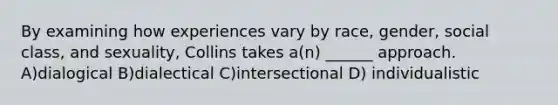 By examining how experiences vary by race, gender, social class, and sexuality, Collins takes a(n) ______ approach. A)dialogical B)dialectical C)intersectional D) individualistic