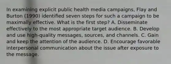 In examining explicit public health media campaigns, Flay and Burton (1990) identiﬁed seven steps for such a campaign to be maximally effective. What is the first step? A. Disseminate effectively to the most appropriate target audience. B. Develop and use high-quality messages, sources, and channels. C. Gain and keep the attention of the audience. D. Encourage favorable interpersonal communication about the issue after exposure to the message.