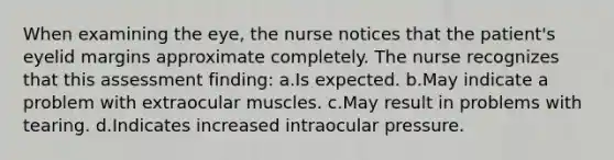 When examining the eye, the nurse notices that the patient's eyelid margins approximate completely. The nurse recognizes that this assessment finding: a.Is expected. b.May indicate a problem with extraocular muscles. c.May result in problems with tearing. d.Indicates increased intraocular pressure.