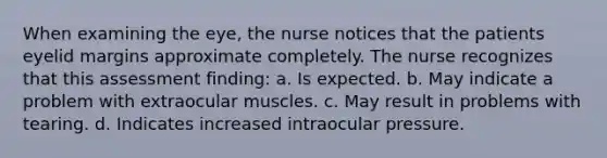 When examining the eye, the nurse notices that the patients eyelid margins approximate completely. The nurse recognizes that this assessment finding: a. Is expected. b. May indicate a problem with extraocular muscles. c. May result in problems with tearing. d. Indicates increased intraocular pressure.