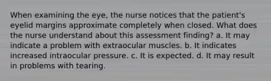 When examining the eye, the nurse notices that the patient's eyelid margins approximate completely when closed. What does the nurse understand about this assessment finding? a. It may indicate a problem with extraocular muscles. b. It indicates increased intraocular pressure. c. It is expected. d. It may result in problems with tearing.