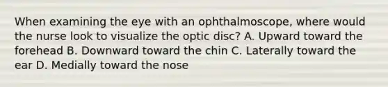 When examining the eye with an ophthalmoscope, where would the nurse look to visualize the optic disc? A. Upward toward the forehead B. Downward toward the chin C. Laterally toward the ear D. Medially toward the nose