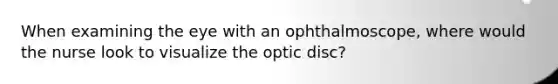 When examining the eye with an ophthalmoscope, where would the nurse look to visualize the optic disc?