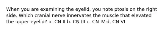 When you are examining the eyelid, you note ptosis on the right side. Which cranial nerve innervates the muscle that elevated the upper eyelid? a. CN II b. CN III c. CN IV d. CN VI