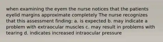 when examining the eyem the nurse notices that the patients eyelid margins approximate completely The nurse recognizes that this assessment finding: a. is expected b. may indicate a problem with extraocular muscles c. may result in problems with tearing d. indicates increased intraocular pressure