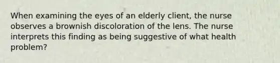 When examining the eyes of an elderly client, the nurse observes a brownish discoloration of the lens. The nurse interprets this finding as being suggestive of what health problem?