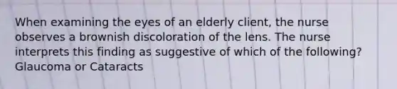 When examining the eyes of an elderly client, the nurse observes a brownish discoloration of the lens. The nurse interprets this finding as suggestive of which of the following? Glaucoma or Cataracts