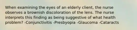 When examining the eyes of an elderly client, the nurse observes a brownish discoloration of the lens. The nurse interprets this finding as being suggestive of what health problem? -Conjunctivitis -Presbyopia -Glaucoma -Cataracts