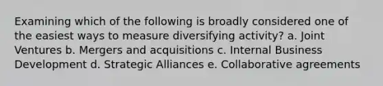 Examining which of the following is broadly considered one of the easiest ways to measure diversifying activity? a. Joint Ventures b. Mergers and acquisitions c. Internal Business Development d. Strategic Alliances e. Collaborative agreements