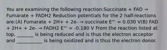 You are examining the following reaction:Succinate + FAD → Fumarate + FADH2 Reduction potentials for the 2 half-reactions are:(A) Fumarate + 2H+ + 2e- → succinate E°' = 0.030 V(B) FAD + 2H+ + 2e- → FADH2 E°' = -0.180 V From the reaction listed at top, _______ is being reduced and is thus the electron acceptor and ___________ is being oxidized and is thus the electron donor.