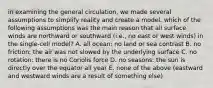 in examining the general circulation, we made several assumptions to simplify reality and create a model. which of the following assumptions was the main reason that all surface winds are northward or southward (i.e., no east or west winds) in the single-cell model? A. all ocean: no land or sea contrast B. no friction: the air was not slowed by the underlying surface C. no rotation: there is no Coriolis force D. no seasons: the sun is directly over the equator all year E. none of the above (eastward and westward winds are a result of something else)