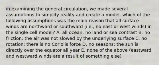 in examining the general circulation, we made several assumptions to simplify reality and create a model. which of the following assumptions was the main reason that all surface winds are northward or southward (i.e., no east or west winds) in the single-cell model? A. all ocean: no land or sea contrast B. no friction: the air was not slowed by the underlying surface C. no rotation: there is no Coriolis force D. no seasons: the sun is directly over the equator all year E. none of the above (eastward and westward winds are a result of something else)